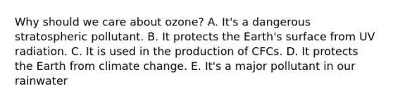 Why should we care about ozone? A. It's a dangerous stratospheric pollutant. B. It protects the Earth's surface from UV radiation. C. It is used in the production of CFCs. D. It protects the Earth from climate change. E. It's a major pollutant in our rainwater