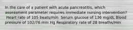 In the care of a patient with acute pancreatitis, which assessment parameter requires immediate nursing intervention?​ ​ Heart rate of 105 beats/min ​ Serum glucose of 136 mg/dL​ Blood pressure of 102/76 mm Hg​ Respiratory rate of 28 breaths/min