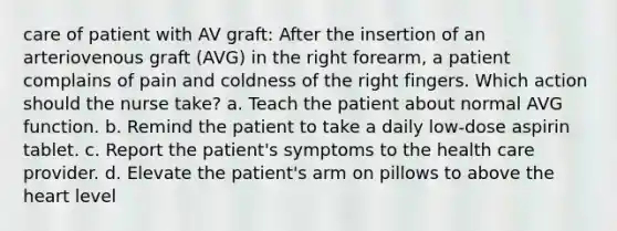 care of patient with AV graft: After the insertion of an arteriovenous graft (AVG) in the right forearm, a patient complains of pain and coldness of the right fingers. Which action should the nurse take? a. Teach the patient about normal AVG function. b. Remind the patient to take a daily low-dose aspirin tablet. c. Report the patient's symptoms to the health care provider. d. Elevate the patient's arm on pillows to above the heart level