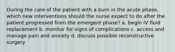 During the care of the patient with a burn in the acute phase, which new interventions should the nurse expect to do after the patient progressed from the emergent phase? a. begin IV fluid replacement b. monitor for signs of complications c. access and manage pain and anxiety d. discuss possible reconstructive surgery