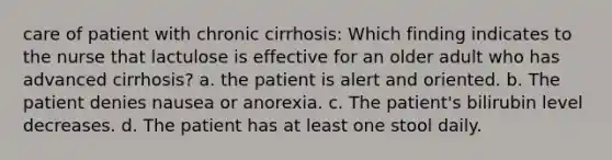 care of patient with chronic cirrhosis: Which finding indicates to the nurse that lactulose is effective for an older adult who has advanced cirrhosis? a. the patient is alert and oriented. b. The patient denies nausea or anorexia. c. The patient's bilirubin level decreases. d. The patient has at least one stool daily.