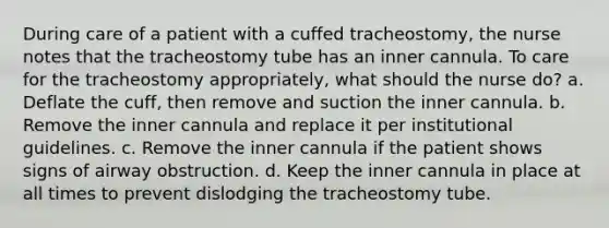 During care of a patient with a cuffed tracheostomy, the nurse notes that the tracheostomy tube has an inner cannula. To care for the tracheostomy appropriately, what should the nurse do? a. Deflate the cuff, then remove and suction the inner cannula. b. Remove the inner cannula and replace it per institutional guidelines. c. Remove the inner cannula if the patient shows signs of airway obstruction. d. Keep the inner cannula in place at all times to prevent dislodging the tracheostomy tube.