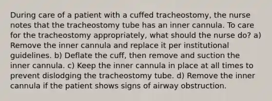 During care of a patient with a cuffed tracheostomy, the nurse notes that the tracheostomy tube has an inner cannula. To care for the tracheostomy appropriately, what should the nurse do? a) Remove the inner cannula and replace it per institutional guidelines. b) Deflate the cuff, then remove and suction the inner cannula. c) Keep the inner cannula in place at all times to prevent dislodging the tracheostomy tube. d) Remove the inner cannula if the patient shows signs of airway obstruction.