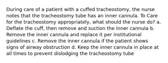 During care of a patient with a cuffed tracheostomy, the nurse notes that the tracheostomy tube has an inner cannula. To Care for the tracheostomy appropriately, what should the nurse do? a. Deflate the cuff, then remove and suction the inner cannula b. Remove the inner cannula and replace it per institutional guidelines c. Remove the inner cannula if the patient shows signs of airway obstruction d. Keep the inner cannula in place at all times to prevent dislodging the tracheostomy tube