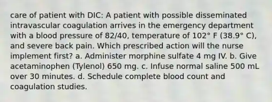 care of patient with DIC: A patient with possible disseminated intravascular coagulation arrives in the emergency department with a blood pressure of 82/40, temperature of 102° F (38.9° C), and severe back pain. Which prescribed action will the nurse implement first? a. Administer morphine sulfate 4 mg IV. b. Give acetaminophen (Tylenol) 650 mg. c. Infuse normal saline 500 mL over 30 minutes. d. Schedule complete blood count and coagulation studies.