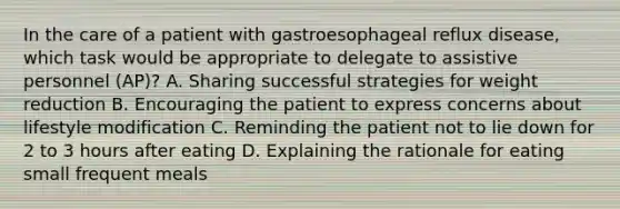 In the care of a patient with gastroesophageal reflux disease, which task would be appropriate to delegate to assistive personnel (AP)? A. Sharing successful strategies for weight reduction B. Encouraging the patient to express concerns about lifestyle modification C. Reminding the patient not to lie down for 2 to 3 hours after eating D. Explaining the rationale for eating small frequent meals