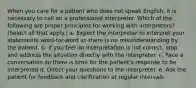 When you care for a patient who does not speak English, it is necessary to call on a professional interpreter. Which of the following are proper principles for working with interpreters? (Select all that apply.) a. Expect the interpreter to interpret your statements word-for-word so there is no misunderstanding by the patient. b. If you feel an interpretation is not correct, stop and address the situation directly with the interpreter. c. Pace a conversation so there is time for the patient's response to be interpreted d. Direct your questions to the interpreter. e. Ask the patient for feedback and clarification at regular intervals