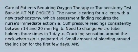 Care of Patients Requiring Oxygen Therapy or Tracheostomy Test Bank MULTIPLE CHOICE 1. The nurse is caring for a client with a new tracheostomy. Which assessment finding requires the nurse's immediate action? a. Cuff pressure readings consistently between 14 and 20 mm Hg. b. Need to change Velcro tube holders three times in 1 day. c. Crackling sensation around the neck when skin is palpated. d. Small amount of bleeding around the incision for the first few days. ANS