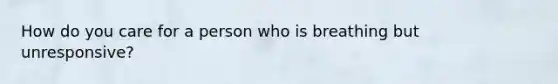 How do you care for a person who is breathing but unresponsive?