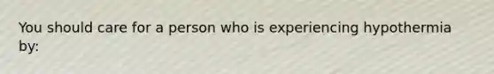 You should care for a person who is experiencing hypothermia by: