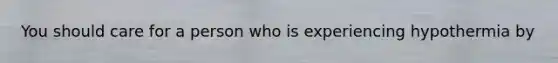 You should care for a person who is experiencing hypothermia by