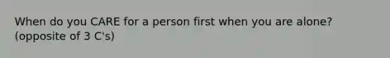 When do you CARE for a person first when you are alone? (opposite of 3 C's)