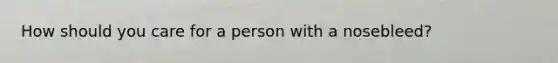 How should you care for a person with a nosebleed?
