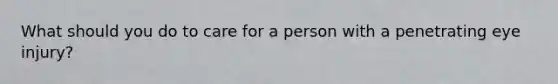 What should you do to care for a person with a penetrating eye injury?