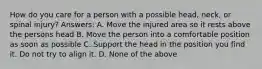 How do you care for a person with a possible head, neck, or spinal injury? Answers: A. Move the injured area so it rests above the persons head B. Move the person into a comfortable position as soon as possible C. Support the head in the position you find it. Do not try to align it. D. None of the above