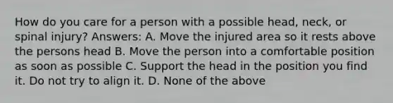 How do you care for a person with a possible head, neck, or spinal injury? Answers: A. Move the injured area so it rests above the persons head B. Move the person into a comfortable position as soon as possible C. Support the head in the position you find it. Do not try to align it. D. None of the above