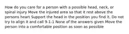 How do you care for a person with a possible head, neck, or spinal injury Move the injured area so that it rest above the persons heart Support the head in the position you find it. Do not try to align it and call 9-1-1 None of the answers given Move the person into a comfortable position as soon as possible