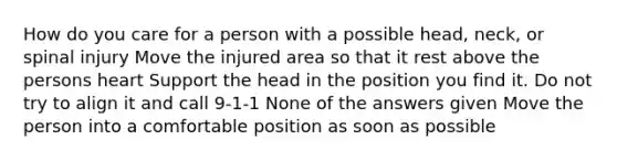 How do you care for a person with a possible head, neck, or spinal injury Move the injured area so that it rest above the persons heart Support the head in the position you find it. Do not try to align it and call 9-1-1 None of the answers given Move the person into a comfortable position as soon as possible