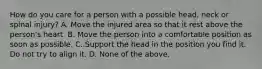 How do you care for a person with a possible head, neck or spinal injury? A. Move the injured area so that it rest above the person's heart. B. Move the person into a comfortable position as soon as possible. C. Support the head in the position you find it. Do not try to align it. D. None of the above.