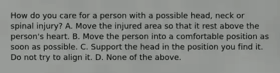 How do you care for a person with a possible head, neck or spinal injury? A. Move the injured area so that it rest above the person's heart. B. Move the person into a comfortable position as soon as possible. C. Support the head in the position you find it. Do not try to align it. D. None of the above.