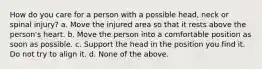 How do you care for a person with a possible head, neck or spinal injury? a. Move the injured area so that it rests above the person's heart. b. Move the person into a comfortable position as soon as possible. c. Support the head in the position you find it. Do not try to align it. d. None of the above.