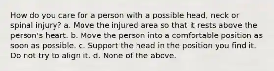 How do you care for a person with a possible head, neck or spinal injury? a. Move the injured area so that it rests above the person's heart. b. Move the person into a comfortable position as soon as possible. c. Support the head in the position you find it. Do not try to align it. d. None of the above.