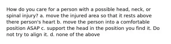 How do you care for a person with a possible head, neck, or spinal injury? a. move the injured area so that it rests above there person's heart b. move the person into a comfortable position ASAP c. support the head in the position you find it. Do not try to align it. d. none of the above