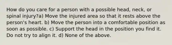 How do you care for a person with a possible head, neck, or spinal injury?a) Move the injured area so that it rests above the person's heart. b) Move the person into a comfortable position as soon as possible. c) Support the head in the position you find it. Do not try to align it. d) None of the above.