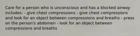 Care for a person who is unconscious and has a blocked airway includes: - give chest compressions - give chest compressions and look for an object between compressions and breaths - press on the person's abdomen - look for an object between compressions and breaths