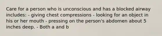 Care for a person who is unconscious and has a blocked airway includes: - giving chest compressions - looking for an object in his or her mouth - pressing on the person's abdomen about 5 inches deep. - Both a and b