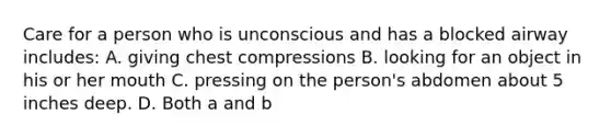 Care for a person who is unconscious and has a blocked airway includes: A. giving chest compressions B. looking for an object in his or her mouth C. pressing on the person's abdomen about 5 inches deep. D. Both a and b