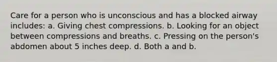 Care for a person who is unconscious and has a blocked airway includes: a. Giving chest compressions. b. Looking for an object between compressions and breaths. c. Pressing on the person's abdomen about 5 inches deep. d. Both a and b.