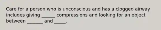 Care for a person who is unconscious and has a clogged airway includes giving ______ compressions and looking for an object between _______ and _____.