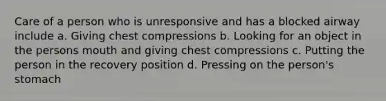 Care of a person who is unresponsive and has a blocked airway include a. Giving chest compressions b. Looking for an object in the persons mouth and giving chest compressions c. Putting the person in the recovery position d. Pressing on the person's stomach