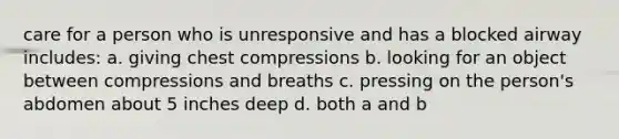 care for a person who is unresponsive and has a blocked airway includes: a. giving chest compressions b. looking for an object between compressions and breaths c. pressing on the person's abdomen about 5 inches deep d. both a and b