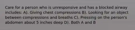 Care for a person who is unresponsive and has a blocked airway includes: A). Giving chest compressions B). Looking for an object between compressions and breaths C). Pressing on the person's abdomen about 5 inches deep D). Both A and B