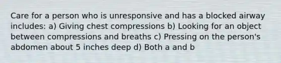 Care for a person who is unresponsive and has a blocked airway includes: a) Giving chest compressions b) Looking for an object between compressions and breaths c) Pressing on the person's abdomen about 5 inches deep d) Both a and b