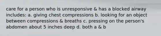 care for a person who is unresponsive & has a blocked airway includes: a. giving chest compressions b. looking for an object between compressions & breaths c. pressing on the person's abdomen about 5 inches deep d. both a & b