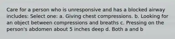 Care for a person who is unresponsive and has a blocked airway includes: Select one: a. Giving chest compressions. b. Looking for an object between compressions and breaths c. Pressing on the person's abdomen about 5 inches deep d. Both a and b