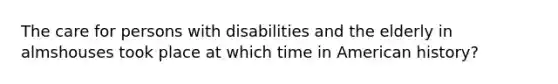 The care for persons with disabilities and the elderly in almshouses took place at which time in American history?