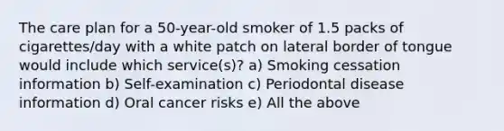 The care plan for a 50-year-old smoker of 1.5 packs of cigarettes/day with a white patch on lateral border of tongue would include which service(s)? a) Smoking cessation information b) Self-examination c) Periodontal disease information d) Oral cancer risks e) All the above