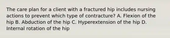 The care plan for a client with a fractured hip includes nursing actions to prevent which type of contracture? A. Flexion of the hip B. Abduction of the hip C. Hyperextension of the hip D. Internal rotation of the hip