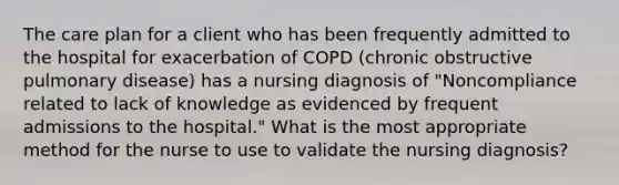 The care plan for a client who has been frequently admitted to the hospital for exacerbation of COPD (chronic obstructive pulmonary disease) has a nursing diagnosis of "Noncompliance related to lack of knowledge as evidenced by frequent admissions to the hospital." What is the most appropriate method for the nurse to use to validate the nursing diagnosis?