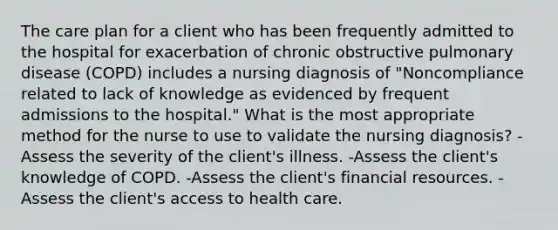 The care plan for a client who has been frequently admitted to the hospital for exacerbation of chronic obstructive pulmonary disease (COPD) includes a nursing diagnosis of "Noncompliance related to lack of knowledge as evidenced by frequent admissions to the hospital." What is the most appropriate method for the nurse to use to validate the nursing diagnosis? -Assess the severity of the client's illness. -Assess the client's knowledge of COPD. -Assess the client's financial resources. -Assess the client's access to health care.