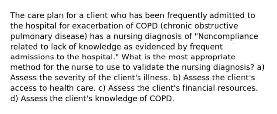 The care plan for a client who has been frequently admitted to the hospital for exacerbation of COPD (chronic obstructive pulmonary disease) has a nursing diagnosis of "Noncompliance related to lack of knowledge as evidenced by frequent admissions to the hospital." What is the most appropriate method for the nurse to use to validate the nursing diagnosis? a) Assess the severity of the client's illness. b) Assess the client's access to health care. c) Assess the client's financial resources. d) Assess the client's knowledge of COPD.