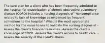 The care plan for a client who has been frequently admitted to the hospital for exacerbation of chronic obstructive pulmonary disease (COPD) includes a nursing diagnosis of "Noncompliance related to lack of knowledge as evidenced by frequent admissions to the hospital." What is the most appropriate method for the nurse to use to validate the nursing diagnosis? -Assess the client's financial resources. -Assess the client's knowledge of COPD. -Assess the client's access to health care. -Assess the severity of the client's illness.