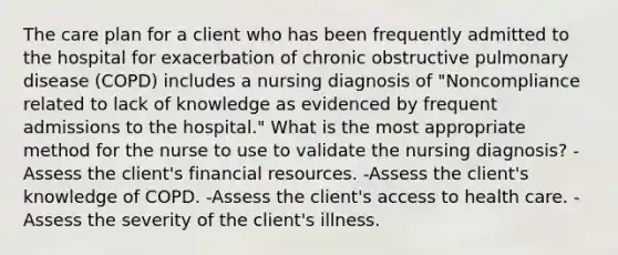 The care plan for a client who has been frequently admitted to the hospital for exacerbation of chronic obstructive pulmonary disease (COPD) includes a nursing diagnosis of "Noncompliance related to lack of knowledge as evidenced by frequent admissions to the hospital." What is the most appropriate method for the nurse to use to validate the nursing diagnosis? -Assess the client's financial resources. -Assess the client's knowledge of COPD. -Assess the client's access to health care. -Assess the severity of the client's illness.