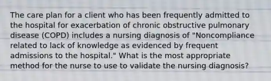 The care plan for a client who has been frequently admitted to the hospital for exacerbation of chronic obstructive pulmonary disease (COPD) includes a nursing diagnosis of "Noncompliance related to lack of knowledge as evidenced by frequent admissions to the hospital." What is the most appropriate method for the nurse to use to validate the nursing diagnosis?