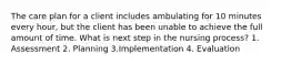 The care plan for a client includes ambulating for 10 minutes every hour, but the client has been unable to achieve the full amount of time. What is next step in the nursing process? 1. Assessment 2. Planning 3.Implementation 4. Evaluation