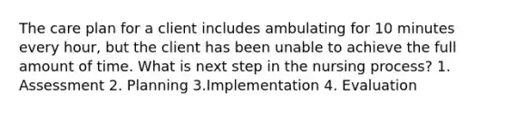 The care plan for a client includes ambulating for 10 minutes every hour, but the client has been unable to achieve the full amount of time. What is next step in the nursing process? 1. Assessment 2. Planning 3.Implementation 4. Evaluation